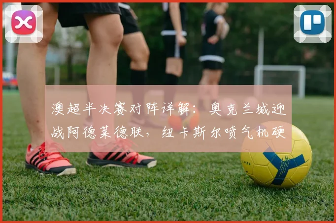 澳超半决赛对阵详解：奥克兰城迎战阿德莱德联，纽卡斯尔喷气机硬撼悉尼FC，谁能挺进决赛？