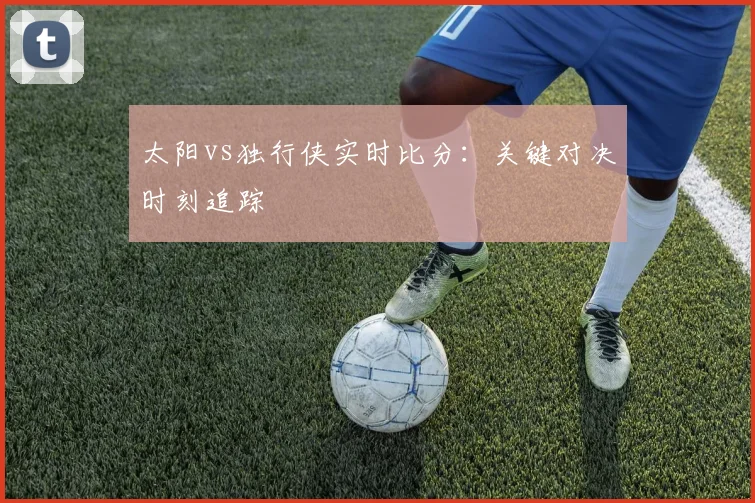 太阳vs独行侠实时比分:关键对决时刻追踪