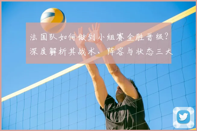 法国队如何做到小组赛全胜晋级?深度解析其战术、阵容与状态三大关键