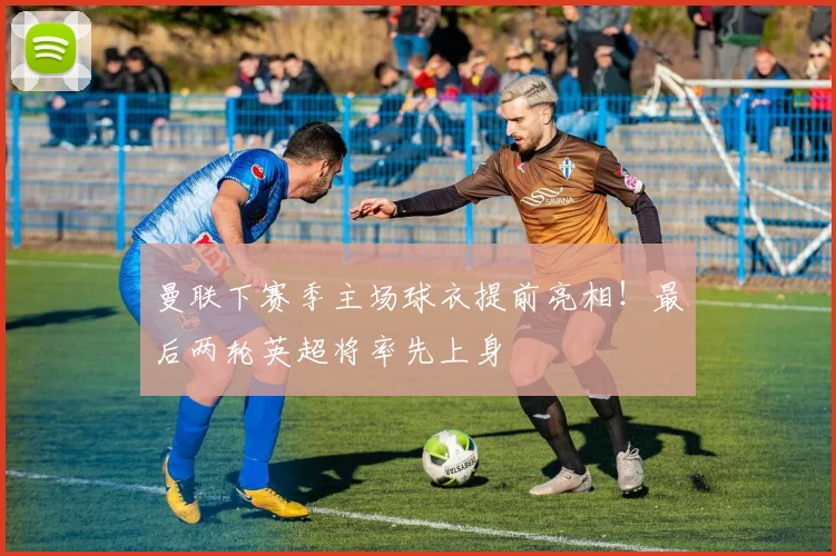 曼联下赛季主场球衣提前亮相！最后两轮英超将率先上身