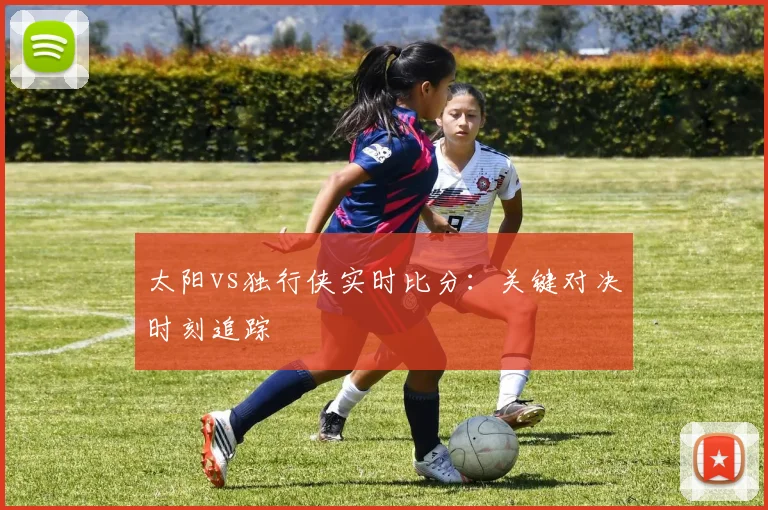太阳vs独行侠实时比分：关键对决时刻追踪