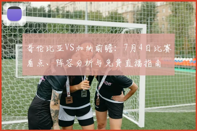 哥伦比亚VS加纳前瞻：7月4日比赛看点、阵容分析与免费直播指南