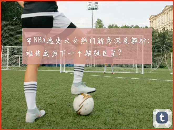 年NBA选秀大会热门新秀深度解析：谁将成为下一个超级巨星？